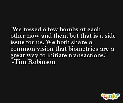 We tossed a few bombs at each other now and then, but that is a side issue for us. We both share a common vision that biometrics are a great way to initiate transactions. -Tim Robinson