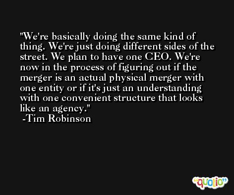 We're basically doing the same kind of thing. We're just doing different sides of the street. We plan to have one CEO. We're now in the process of figuring out if the merger is an actual physical merger with one entity or if it's just an understanding with one convenient structure that looks like an agency. -Tim Robinson