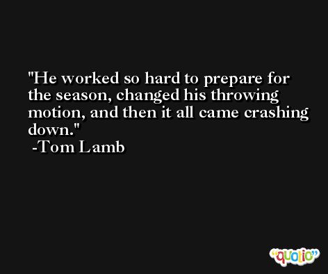 He worked so hard to prepare for the season, changed his throwing motion, and then it all came crashing down. -Tom Lamb