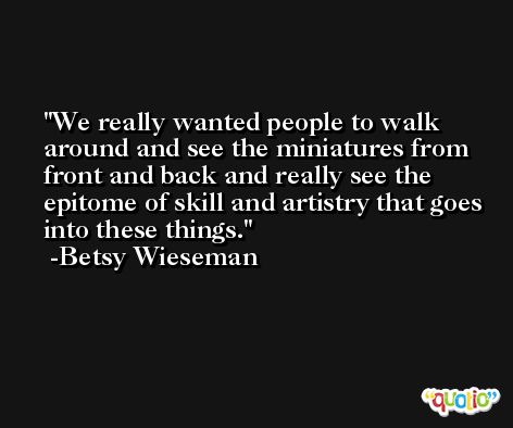We really wanted people to walk around and see the miniatures from front and back and really see the epitome of skill and artistry that goes into these things. -Betsy Wieseman