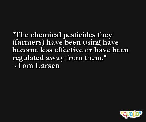 The chemical pesticides they (farmers) have been using have become less effective or have been regulated away from them. -Tom Larsen