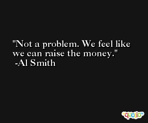 Not a problem. We feel like we can raise the money. -Al Smith