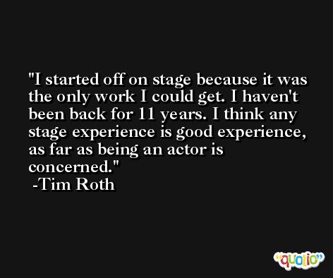 I started off on stage because it was the only work I could get. I haven't been back for 11 years. I think any stage experience is good experience, as far as being an actor is concerned. -Tim Roth