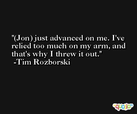 (Jon) just advanced on me. I've relied too much on my arm, and that's why I threw it out. -Tim Rozborski
