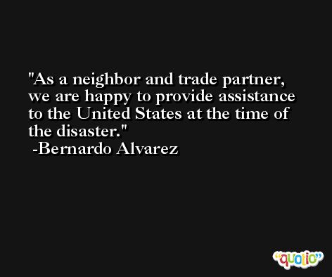 As a neighbor and trade partner, we are happy to provide assistance to the United States at the time of the disaster. -Bernardo Alvarez