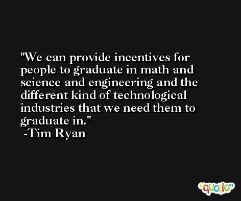 We can provide incentives for people to graduate in math and science and engineering and the different kind of technological industries that we need them to graduate in. -Tim Ryan