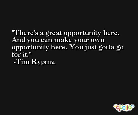 There's a great opportunity here. And you can make your own opportunity here. You just gotta go for it. -Tim Rypma