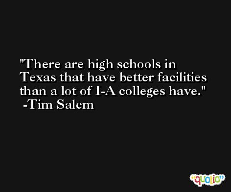 There are high schools in Texas that have better facilities than a lot of I-A colleges have. -Tim Salem
