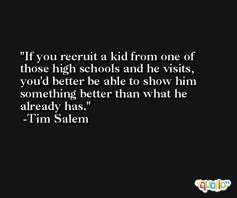 If you recruit a kid from one of those high schools and he visits, you'd better be able to show him something better than what he already has. -Tim Salem