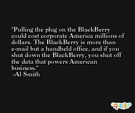 Pulling the plug on the BlackBerry could cost corporate America millions of dollars. The BlackBerry is more than e-mail but a handheld office, and if you shut down the BlackBerry, you shut off the data that powers American business. -Al Smith