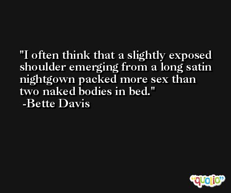 I often think that a slightly exposed shoulder emerging from a long satin nightgown packed more sex than two naked bodies in bed. -Bette Davis