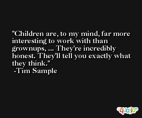 Children are, to my mind, far more interesting to work with than grownups, ... They're incredibly honest. They'll tell you exactly what they think. -Tim Sample