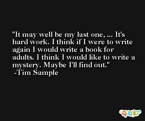 It may well be my last one, ... It's hard work. I think if I were to write again I would write a book for adults. I think I would like to write a mystery. Maybe I'll find out. -Tim Sample
