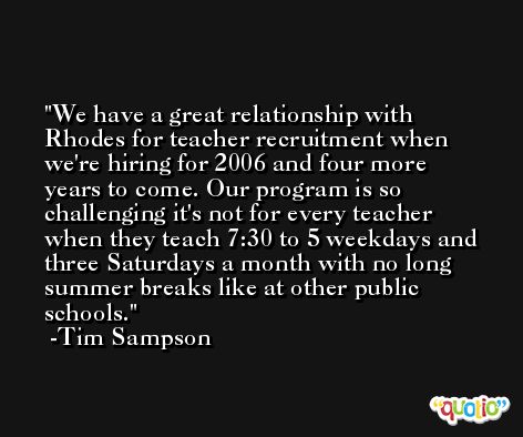 We have a great relationship with Rhodes for teacher recruitment when we're hiring for 2006 and four more years to come. Our program is so challenging it's not for every teacher when they teach 7:30 to 5 weekdays and three Saturdays a month with no long summer breaks like at other public schools. -Tim Sampson