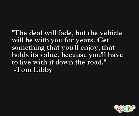The deal will fade, but the vehicle will be with you for years. Get something that you'll enjoy, that holds its value, because you'll have to live with it down the road. -Tom Libby