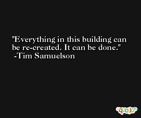 Everything in this building can be re-created. It can be done. -Tim Samuelson