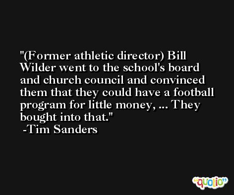(Former athletic director) Bill Wilder went to the school's board and church council and convinced them that they could have a football program for little money, ... They bought into that. -Tim Sanders