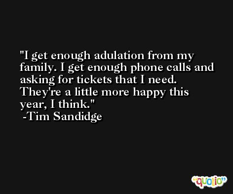I get enough adulation from my family. I get enough phone calls and asking for tickets that I need. They're a little more happy this year, I think. -Tim Sandidge