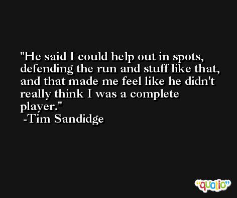 He said I could help out in spots, defending the run and stuff like that, and that made me feel like he didn't really think I was a complete player. -Tim Sandidge