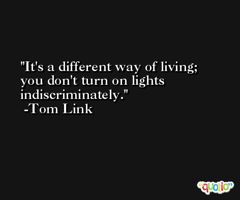 It's a different way of living; you don't turn on lights indiscriminately. -Tom Link