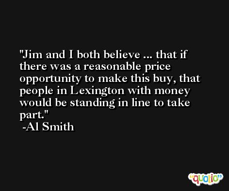 Jim and I both believe ... that if there was a reasonable price opportunity to make this buy, that people in Lexington with money would be standing in line to take part. -Al Smith
