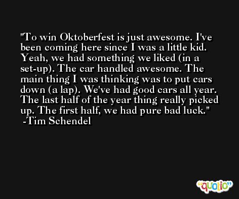 To win Oktoberfest is just awesome. I've been coming here since I was a little kid. Yeah, we had something we liked (in a set-up). The car handled awesome. The main thing I was thinking was to put cars down (a lap). We've had good cars all year. The last half of the year thing really picked up. The first half, we had pure bad luck. -Tim Schendel