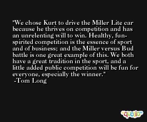 We chose Kurt to drive the Miller Lite car because he thrives on competition and has an unrelenting will to win. Healthy, fun- spirited competition is the essence of sport and of business; and the Miller versus Bud battle is one great example of this. We both have a great tradition in the sport, and a little added public competition will be fun for everyone, especially the winner. -Tom Long