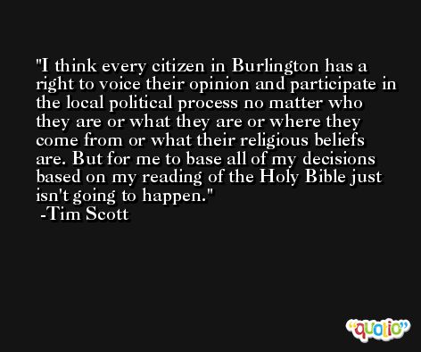 I think every citizen in Burlington has a right to voice their opinion and participate in the local political process no matter who they are or what they are or where they come from or what their religious beliefs are. But for me to base all of my decisions based on my reading of the Holy Bible just isn't going to happen. -Tim Scott