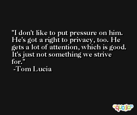 I don't like to put pressure on him. He's got a right to privacy, too. He gets a lot of attention, which is good. It's just not something we strive for. -Tom Lucia