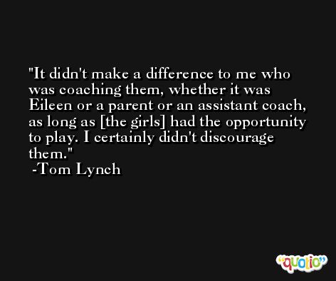 It didn't make a difference to me who was coaching them, whether it was Eileen or a parent or an assistant coach, as long as [the girls] had the opportunity to play. I certainly didn't discourage them. -Tom Lynch