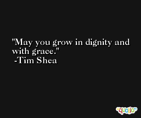 May you grow in dignity and with grace. -Tim Shea