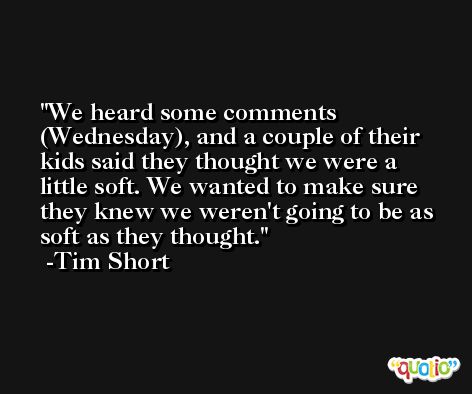 We heard some comments (Wednesday), and a couple of their kids said they thought we were a little soft. We wanted to make sure they knew we weren't going to be as soft as they thought. -Tim Short