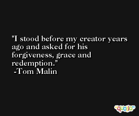 I stood before my creator years ago and asked for his forgiveness, grace and redemption. -Tom Malin