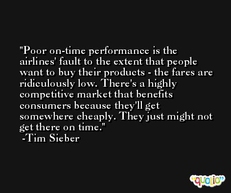 Poor on-time performance is the airlines' fault to the extent that people want to buy their products - the fares are ridiculously low. There's a highly competitive market that benefits consumers because they'll get somewhere cheaply. They just might not get there on time. -Tim Sieber