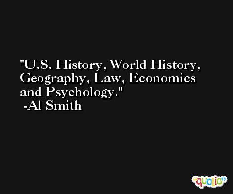 U.S. History, World History, Geography, Law, Economics and Psychology. -Al Smith
