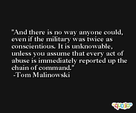 And there is no way anyone could, even if the military was twice as conscientious. It is unknowable, unless you assume that every act of abuse is immediately reported up the chain of command. -Tom Malinowski