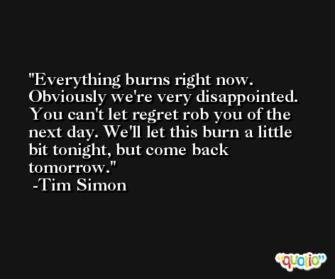 Everything burns right now. Obviously we're very disappointed. You can't let regret rob you of the next day. We'll let this burn a little bit tonight, but come back tomorrow. -Tim Simon
