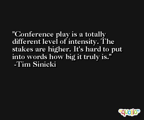 Conference play is a totally different level of intensity. The stakes are higher. It's hard to put into words how big it truly is. -Tim Sinicki