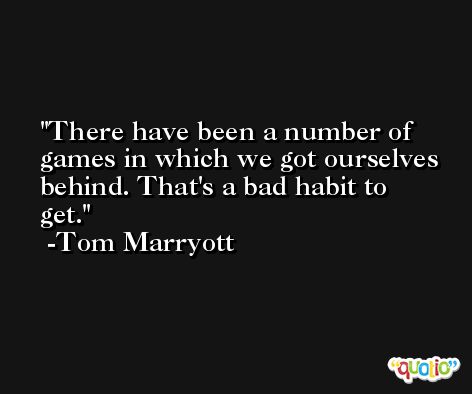 There have been a number of games in which we got ourselves behind. That's a bad habit to get. -Tom Marryott