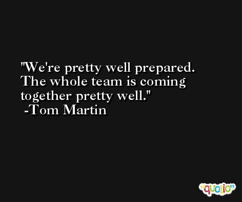 We're pretty well prepared. The whole team is coming together pretty well. -Tom Martin