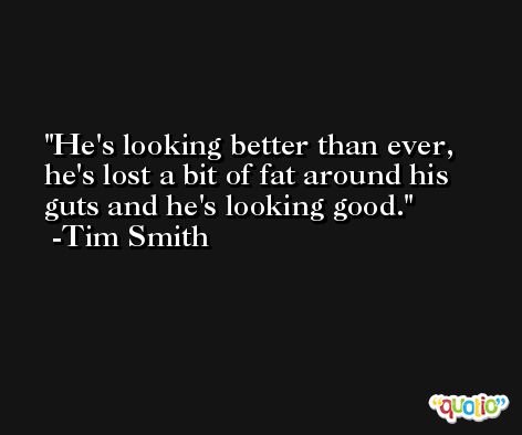 He's looking better than ever, he's lost a bit of fat around his guts and he's looking good. -Tim Smith