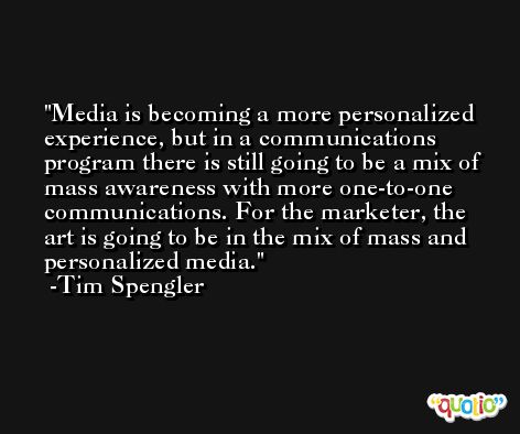 Media is becoming a more personalized experience, but in a communications program there is still going to be a mix of mass awareness with more one-to-one communications. For the marketer, the art is going to be in the mix of mass and personalized media. -Tim Spengler