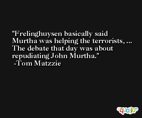 Frelinghuysen basically said Murtha was helping the terrorists, ... The debate that day was about repudiating John Murtha. -Tom Matzzie