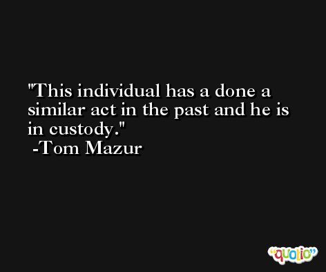 This individual has a done a similar act in the past and he is in custody. -Tom Mazur