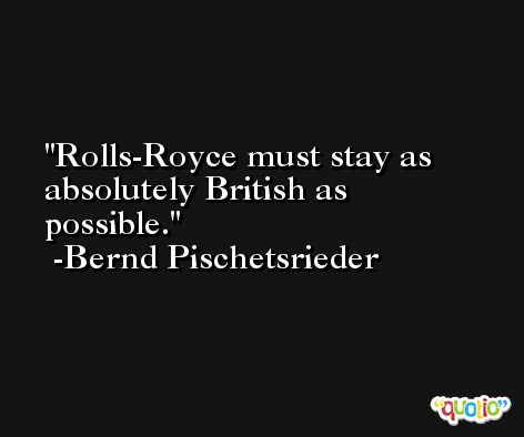 Rolls-Royce must stay as absolutely British as possible. -Bernd Pischetsrieder