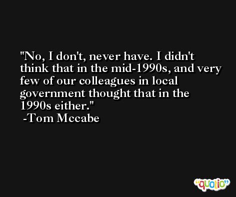 No, I don't, never have. I didn't think that in the mid-1990s, and very few of our colleagues in local government thought that in the 1990s either. -Tom Mccabe