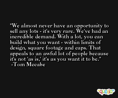 We almost never have an opportunity to sell any lots - it's very rare. We've had an incredible demand. With a lot, you can build what you want - within limits of design, square footage and caps. That appeals to an awful lot of people because it's not 'as is,' it's as you want it to be. -Tom Mccabe