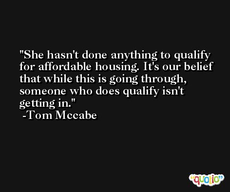 She hasn't done anything to qualify for affordable housing. It's our belief that while this is going through, someone who does qualify isn't getting in. -Tom Mccabe