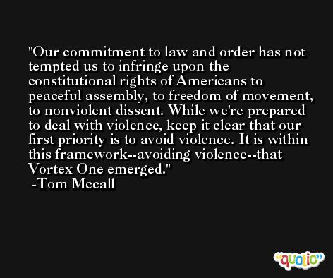 Our commitment to law and order has not tempted us to infringe upon the constitutional rights of Americans to peaceful assembly, to freedom of movement, to nonviolent dissent. While we're prepared to deal with violence, keep it clear that our first priority is to avoid violence. It is within this framework--avoiding violence--that Vortex One emerged. -Tom Mccall