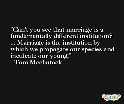 Can't you see that marriage is a fundamentally different institution? ... Marriage is the institution by which we propagate our species and inculcate our young. -Tom Mcclintock